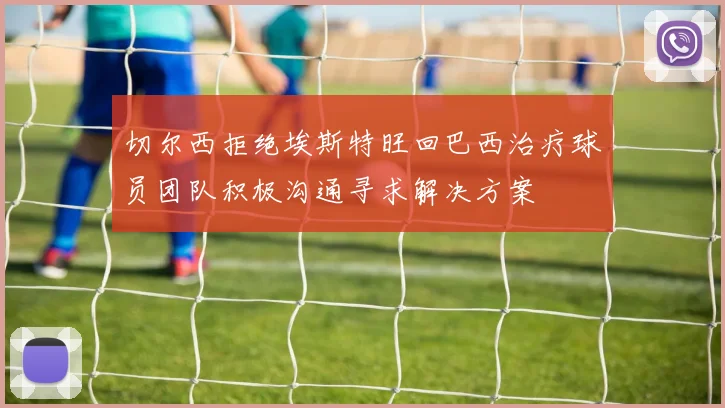 切尔西拒绝埃斯特旺回巴西治疗球员团队积极沟通寻求解决方案