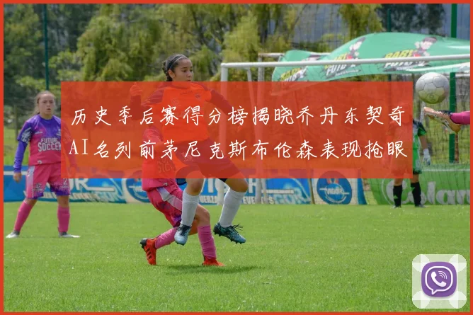 历史季后赛得分榜揭晓乔丹东契奇AI名列前茅尼克斯布伦森表现抢眼