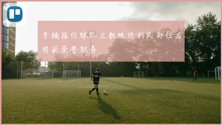 李楠接任球队主教练许利民卸任后将获荣誉职务
