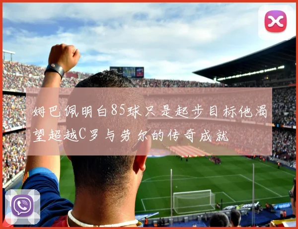 姆巴佩明白85球只是起步目标他渴望超越C罗与劳尔的传奇成就