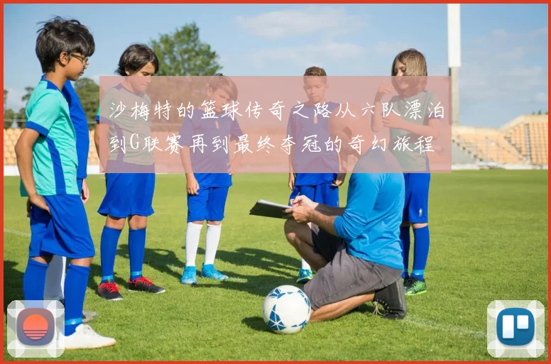 沙梅特的篮球传奇之路从六队漂泊到G联赛再到最终夺冠的奇幻旅程
