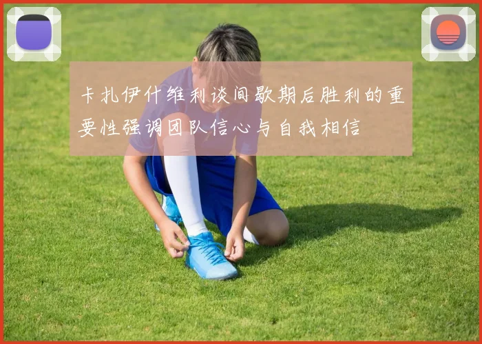 卡扎伊什维利谈间歇期后胜利的重要性强调团队信心与自我相信