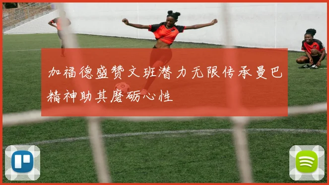 加福德盛赞文班潜力无限传承曼巴精神助其磨砺心性