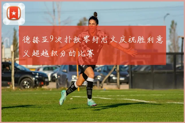 德赫亚9次扑救零封尤文庆祝胜利意义超越积分的比赛