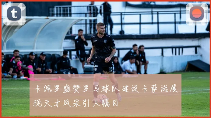 卡佩罗盛赞罗马球队建设卡萨诺展现天才风采引人瞩目