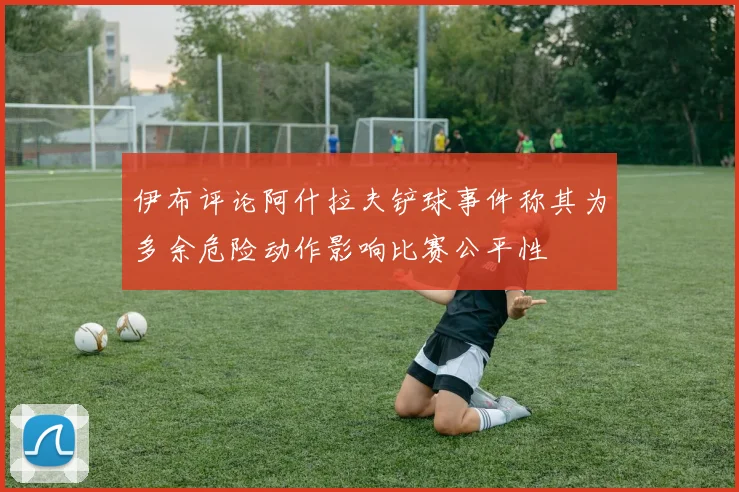 伊布评论阿什拉夫铲球事件称其为多余危险动作影响比赛公平性