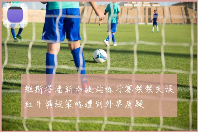 维斯塔潘新加坡站练习赛频频失误红牛调校策略遭到外界质疑