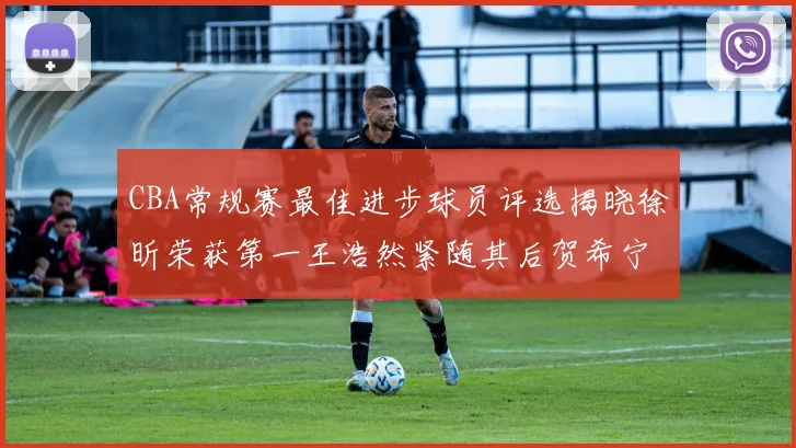CBA常规赛最佳进步球员评选揭晓徐昕荣获第一王浩然紧随其后贺希宁位列第三