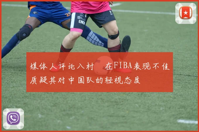 媒体人评论八村塁在FIBA表现不佳质疑其对中国队的轻视态度