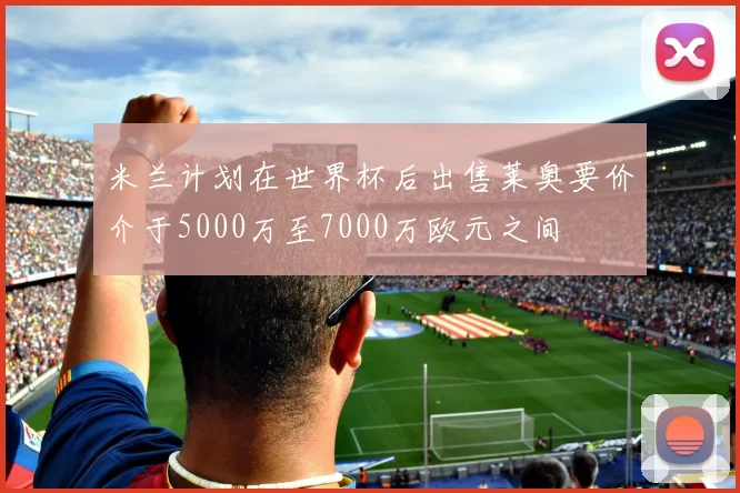 米兰计划在世界杯后出售莱奥要价介于5000万至7000万欧元之间