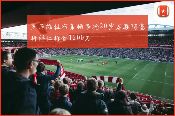 罗马维拉布莱顿争抢20岁后腰阿塞科拜仁标价1200万