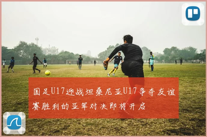 国足U17迎战坦桑尼亚U17争夺友谊赛胜利的亚军对决即将开启