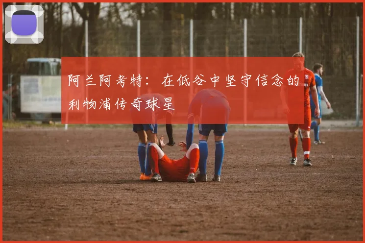 阿兰阿考特：在低谷中坚守信念的利物浦传奇球星