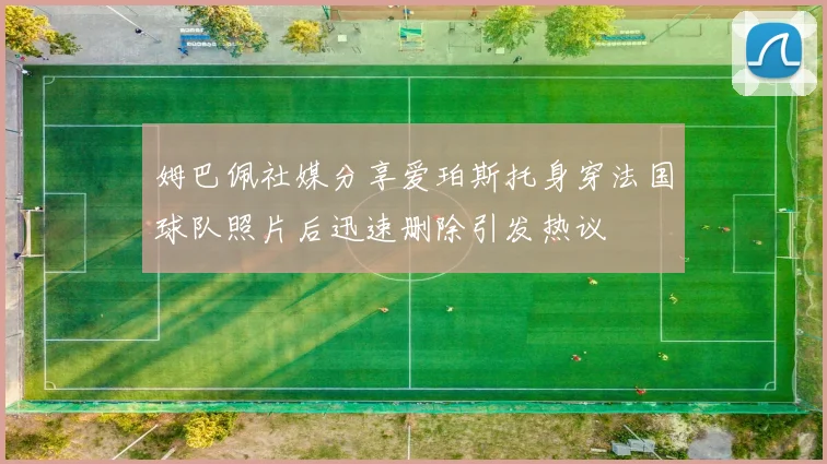 姆巴佩社媒分享爱珀斯托身穿法国球队照片后迅速删除引发热议