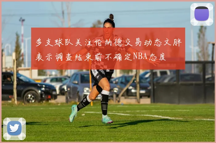 多支球队关注伦纳德交易动态文胖表示调查结束前不确定NBA态度