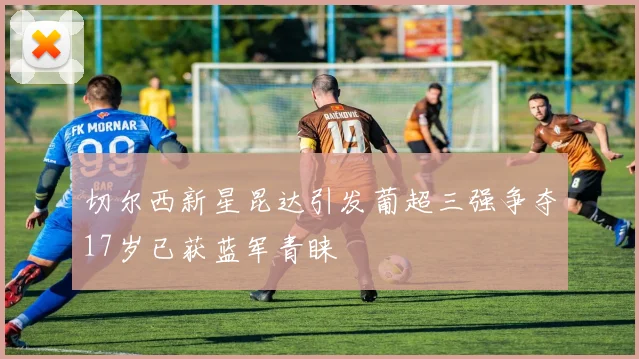 切尔西新星昆达引发葡超三强争夺17岁已获蓝军青睐