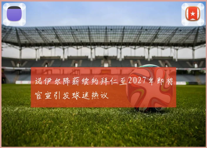 诺伊尔降薪续约拜仁至2027年即将官宣引发球迷热议