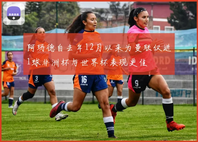 阿玛德自去年12月以来为曼联仅进1球非洲杯与世界杯表现更佳