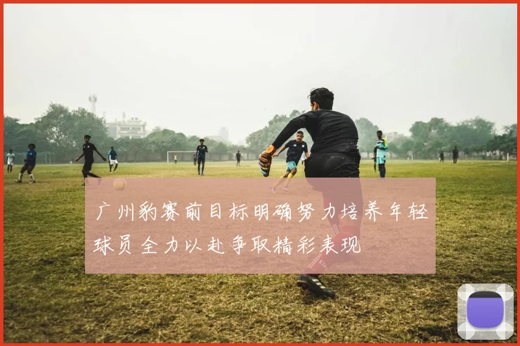广州豹赛前目标明确努力培养年轻球员全力以赴争取精彩表现