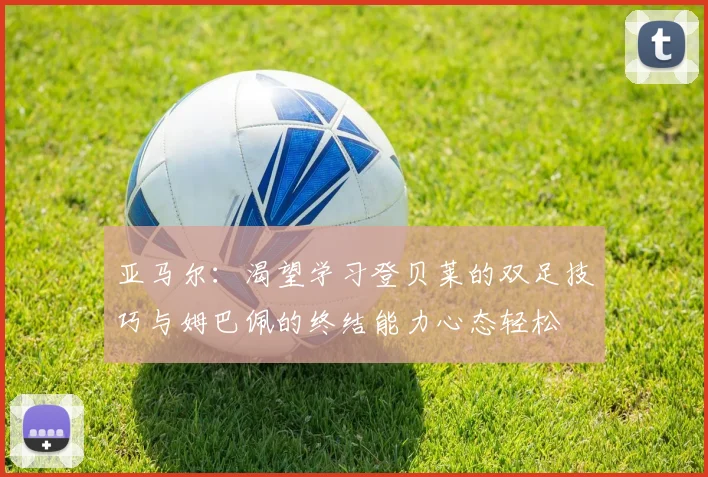 亚马尔：渴望学习登贝莱的双足技巧与姆巴佩的终结能力心态轻松